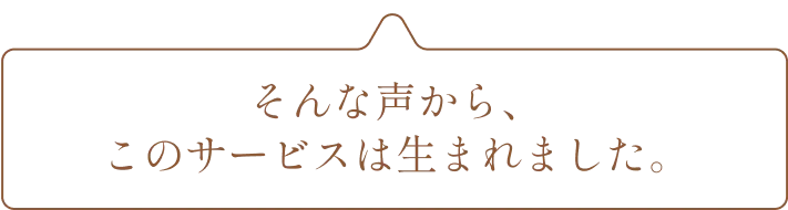 そんな声から、このサービスは生まれました。